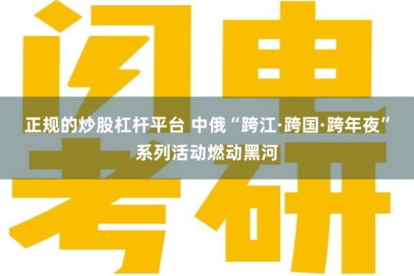 正规的炒股杠杆平台 中俄“跨江·跨国·跨年夜”系列活动燃动黑河