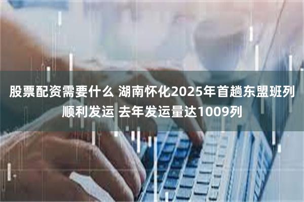 股票配资需要什么 湖南怀化2025年首趟东盟班列顺利发运 去年发运量达1009列