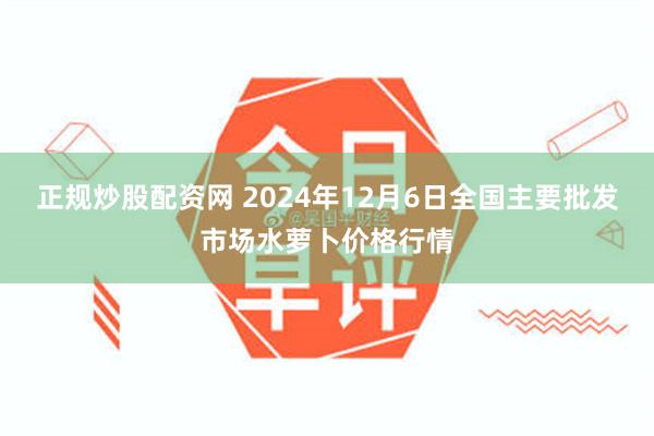 正规炒股配资网 2024年12月6日全国主要批发市场水萝卜价格行情