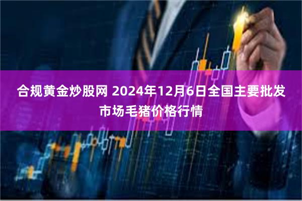 合规黄金炒股网 2024年12月6日全国主要批发市场毛猪价格行情