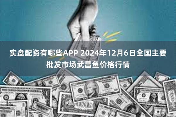 实盘配资有哪些APP 2024年12月6日全国主要批发市场武昌鱼价格行情