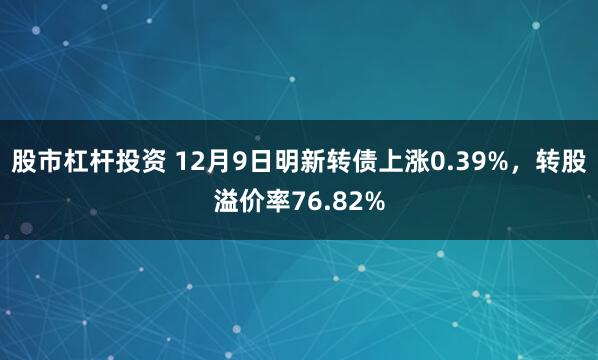 股市杠杆投资 12月9日明新转债上涨0.39%，转股溢价率76.82%