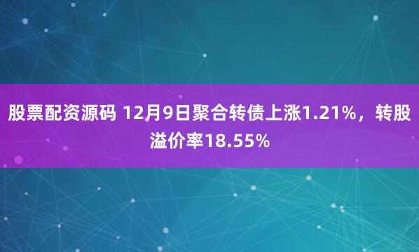 股票配资源码 12月9日聚合转债上涨1.21%，转股溢价率18.55%