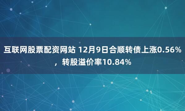 互联网股票配资网站 12月9日合顺转债上涨0.56%，转股溢价率10.84%