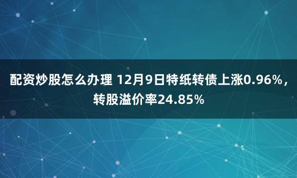 配资炒股怎么办理 12月9日特纸转债上涨0.96%，转股溢价率24.85%