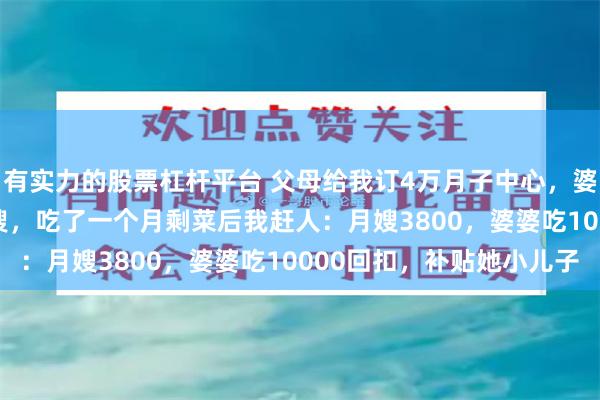 有实力的股票杠杆平台 父母给我订4万月子中心，婆婆却抢着请13800月嫂，吃了一个月剩菜后我赶人：月嫂3800，婆婆吃10000回扣，补贴她小儿子