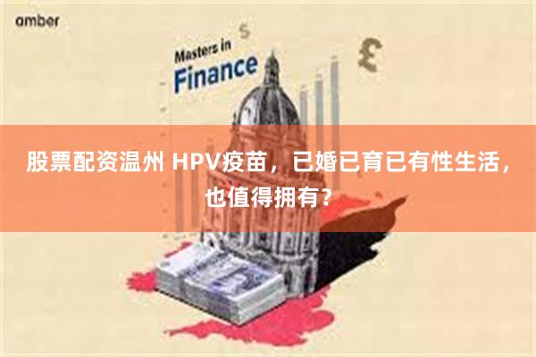 股票配资温州 HPV疫苗，已婚已育已有性生活，也值得拥有？