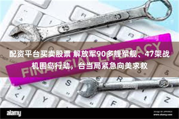 配资平台买卖股票 解放军90多艘军舰、47架战机围岛行动，台当局紧急向美求救