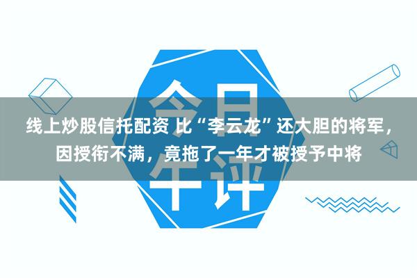 线上炒股信托配资 比“李云龙”还大胆的将军，因授衔不满，竟拖了一年才被授予中将