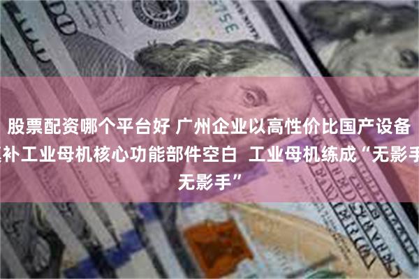 股票配资哪个平台好 广州企业以高性价比国产设备填补工业母机核心功能部件空白  工业母机练成“无影手”