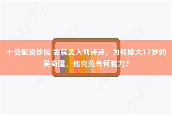 十倍配资炒股 古装美人刘诗诗，为何嫁大17岁的吴奇隆，他究竟有何魅力？