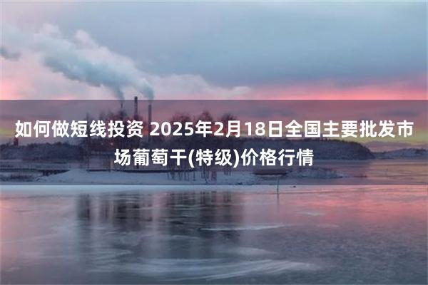 如何做短线投资 2025年2月18日全国主要批发市场葡萄干(特级)价格行情