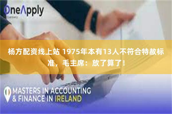 杨方配资线上站 1975年本有13人不符合特赦标准，毛主席：放了算了！