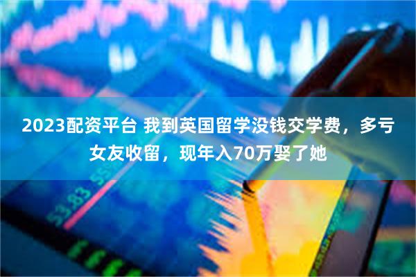 2023配资平台 我到英国留学没钱交学费，多亏女友收留，现年入70万娶了她