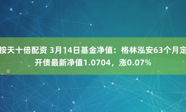 按天十倍配资 3月14日基金净值：格林泓安63个月定开债最新净值1.0704，涨0.07%